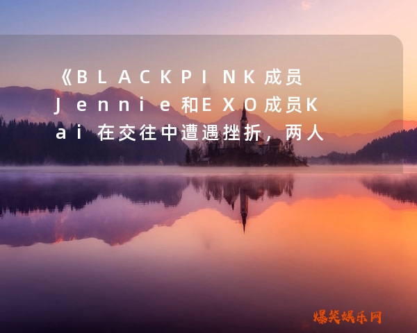 《BLACKPINK成员Jennie和EXO成员Kai在交往中遭遇挫折，两人分手真相曝光！