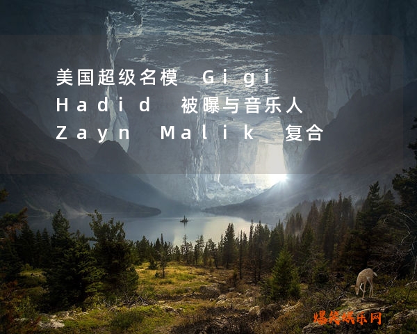 美国超级名模 Gigi Hadid 被曝与音乐人 Zayn Malik 复合！揭
